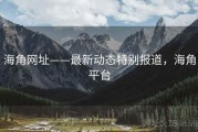 海角网址——最新动态特别报道，海角平台