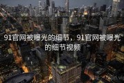 91官网被曝光的细节，91官网被曝光的细节视频