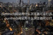 purnhurb网站用什么浏览器可以打开，purnhurb网站用什么浏览器可以打开