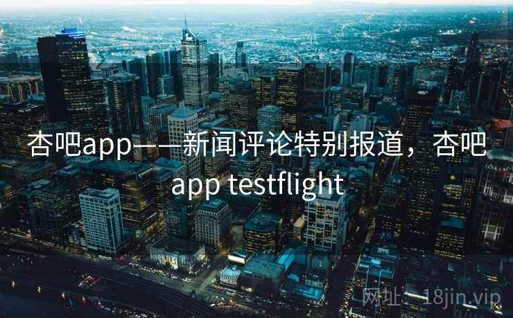 杏吧app——新闻评论特别报道，杏吧app testflight
