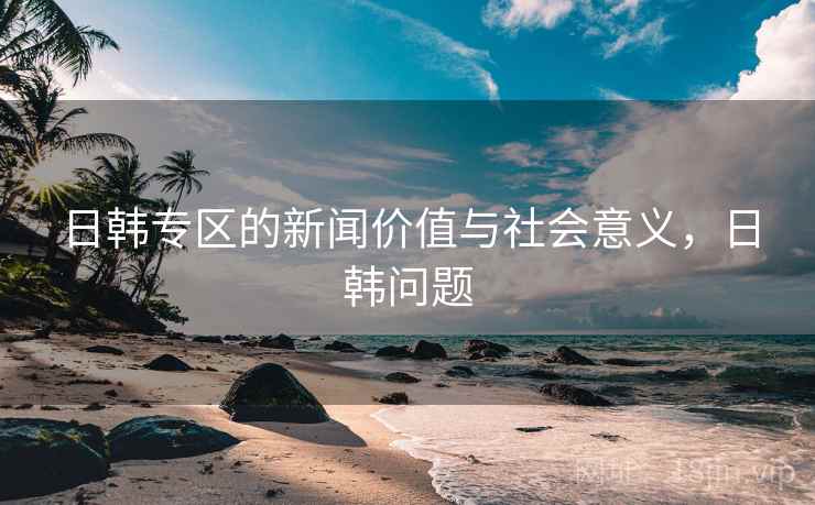 日韩专区的新闻价值与社会意义，日韩问题
