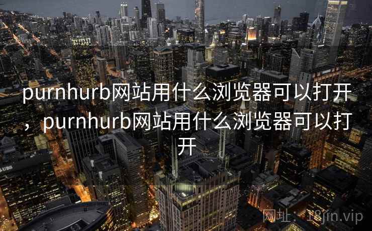 purnhurb网站用什么浏览器可以打开，purnhurb网站用什么浏览器可以打开