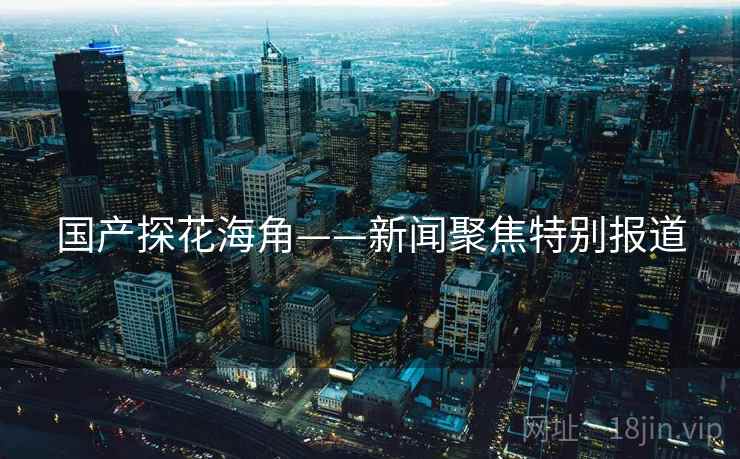 国产探花海角——新闻聚焦特别报道