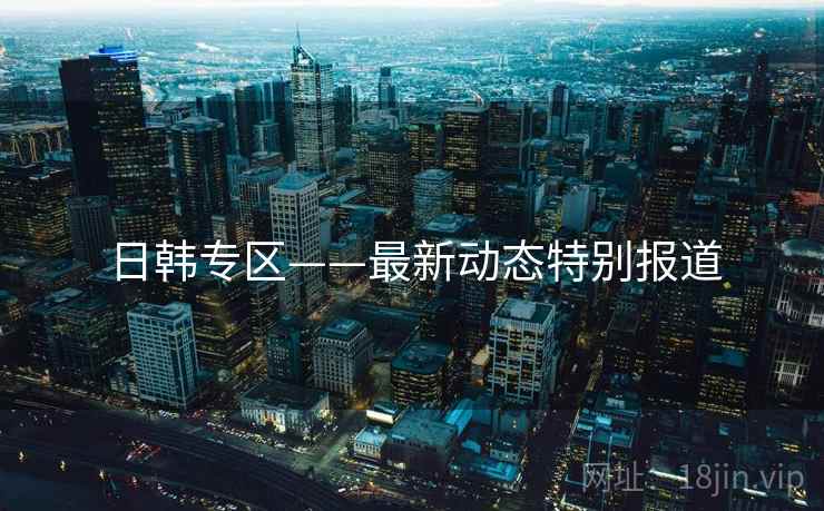 日韩专区——最新动态特别报道
