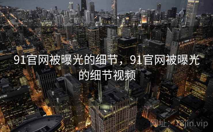 91官网被曝光的细节，91官网被曝光的细节视频