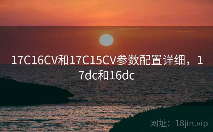 17C16CV和17C15CV参数配置详细，17dc和16dc