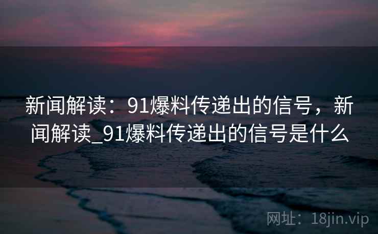 新闻解读：91爆料传递出的信号，新闻解读_91爆料传递出的信号是什么