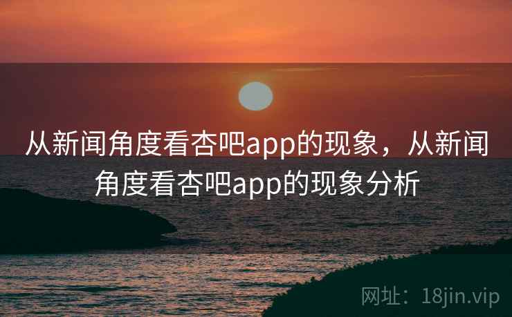 从新闻角度看杏吧app的现象，从新闻角度看杏吧app的现象分析