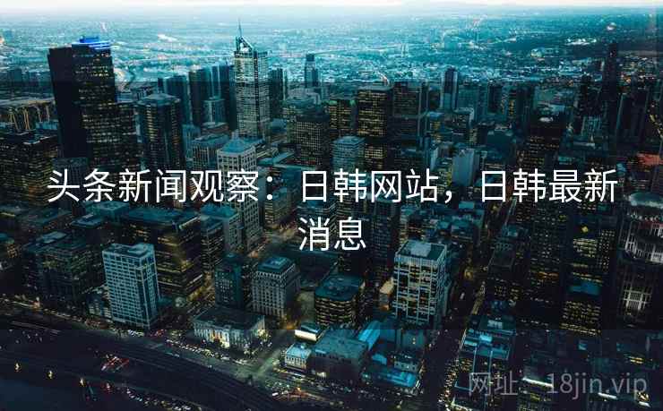 头条新闻观察：日韩网站，日韩最新消息