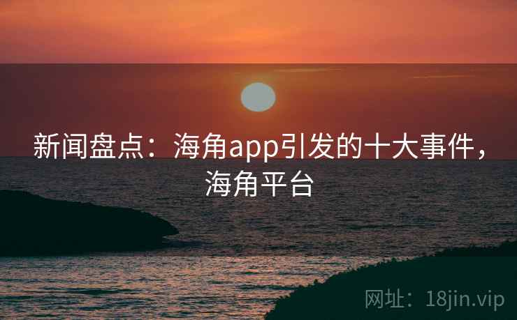 新闻盘点：海角app引发的十大事件，海角平台