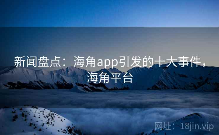 新闻盘点：海角app引发的十大事件，海角平台