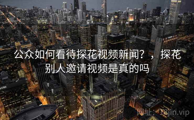 公众如何看待探花视频新闻?,探花别人邀请视频是真的吗 公众如何看待探花视频新闻?,探花别人邀请视频是真的吗