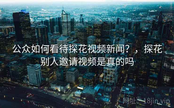 公众如何看待探花视频新闻?,探花别人邀请视频是真的吗 公众如何看待探花视频新闻?,探花别人邀请视频是真的吗