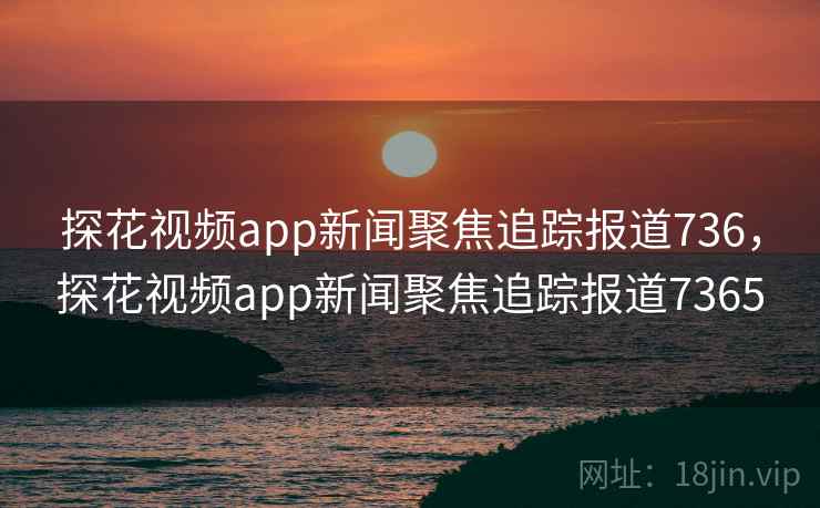 探花视频app新闻聚焦追踪报道736，探花视频app新闻聚焦追踪报道7365