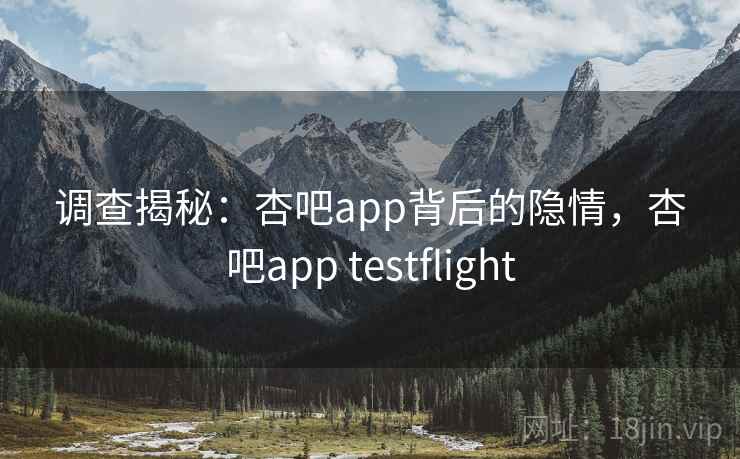 调查揭秘:杏吧app背后的隐情,杏吧app testflight 调查揭秘:杏吧app背后的隐情,杏吧app testflight