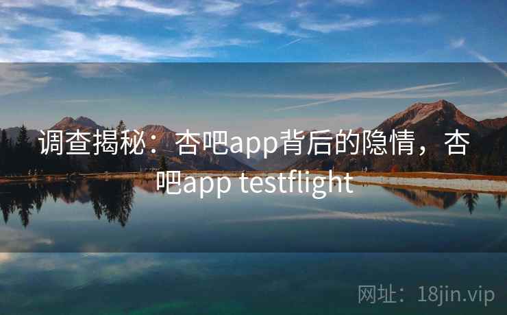 调查揭秘:杏吧app背后的隐情,杏吧app testflight 调查揭秘:杏吧app背后的隐情,杏吧app testflight