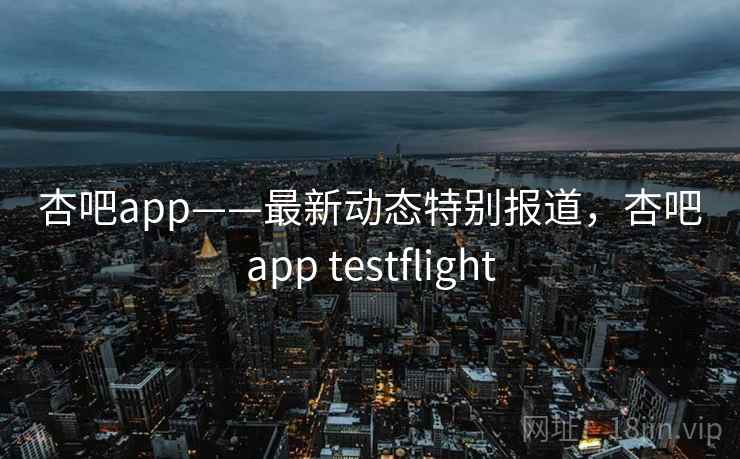 杏吧app——最新动态特别报道，杏吧app testflight