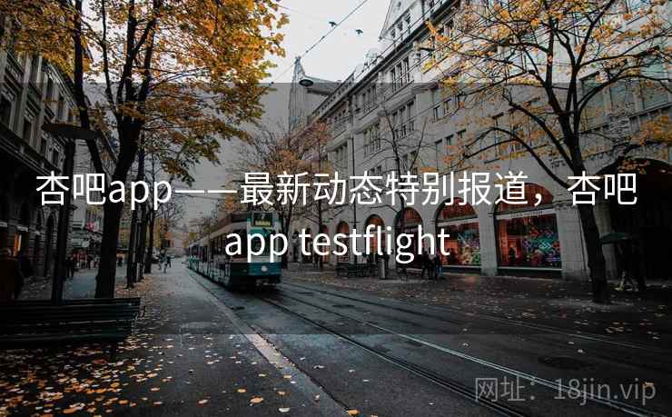 杏吧app——最新动态特别报道，杏吧app testflight